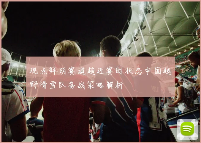 观点鲜明赛道趋近赛时状态中国越野滑雪队备战策略解析