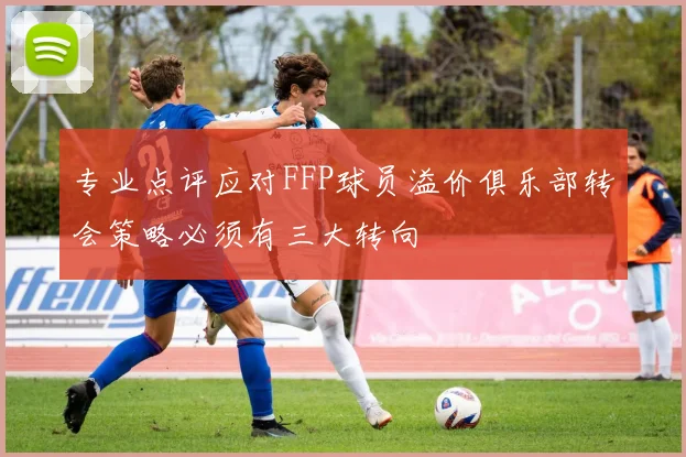 专业点评应对FFP球员溢价俱乐部转会策略必须有三大转向