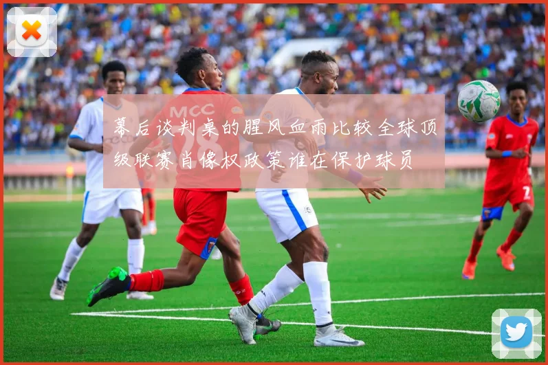 幕后谈判桌的腥风血雨比较全球顶级联赛肖像权政策谁在保护球员